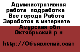 Административная работа (подработка) - Все города Работа » Заработок в интернете   . Амурская обл.,Октябрьский р-н